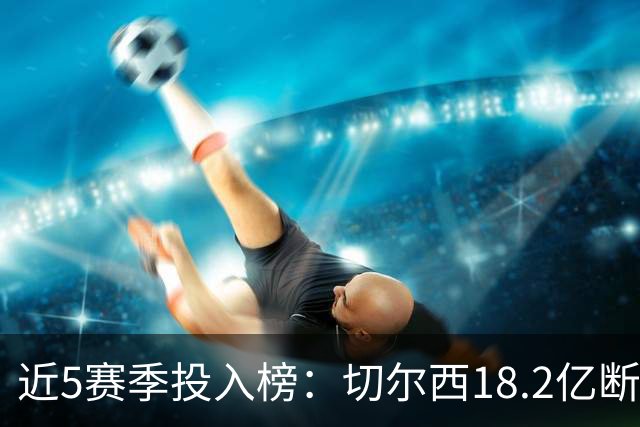 近5赛季投入榜：切尔西18.2亿断崖领跑 前11除巴黎尤文均为英超队